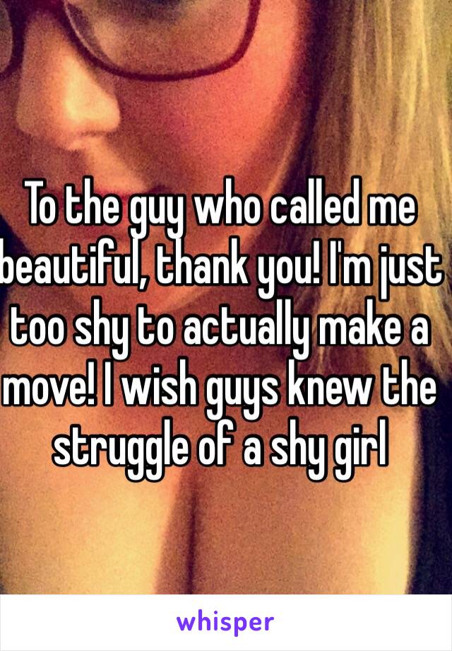 To the guy who called me beautiful, thank you! I'm just too shy to actually make a move! I wish guys knew the struggle of a shy girl 