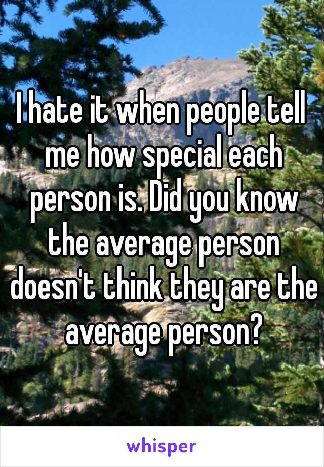 I hate it when people tell me how special each person is. Did you know the average person doesn't think they are the average person?