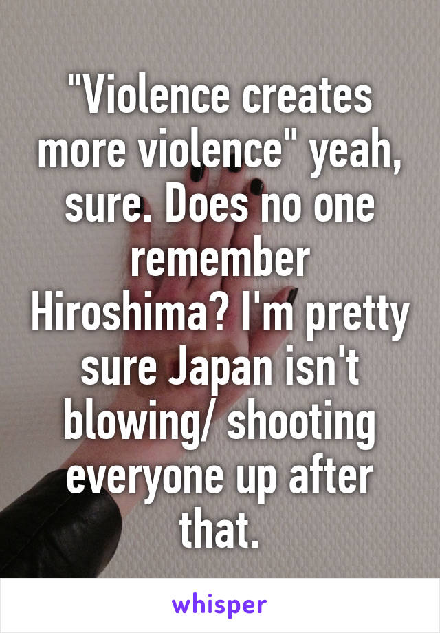 "Violence creates more violence" yeah, sure. Does no one remember Hiroshima? I'm pretty sure Japan isn't blowing/ shooting everyone up after that.