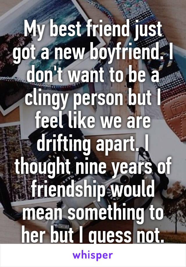 My best friend just got a new boyfriend. I don't want to be a clingy person but I feel like we are drifting apart. I thought nine years of friendship would mean something to her but I guess not.