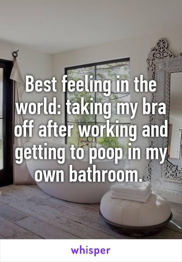 Best feeling in the world: taking my bra off after working and getting to poop in my own bathroom. 