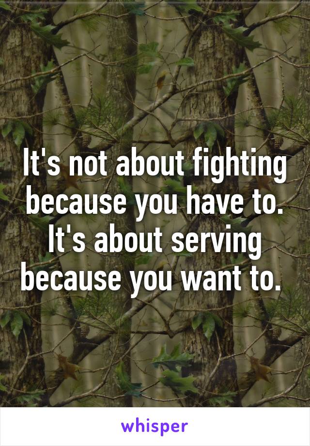 It's not about fighting because you have to. It's about serving because you want to. 