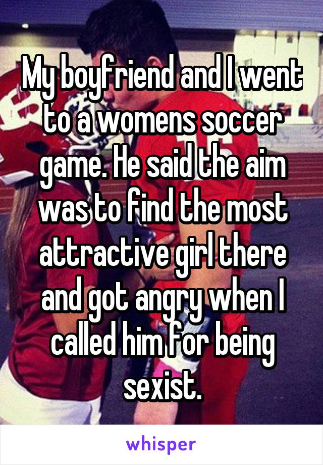 My boyfriend and I went to a womens soccer game. He said the aim was to find the most attractive girl there and got angry when I called him for being sexist.