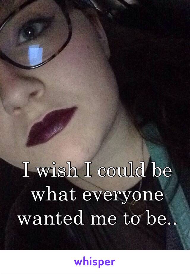I wish I could be what everyone wanted me to be.. 