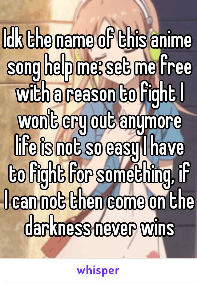 Idk the name of this anime song help me: set me free with a reason to fight I won't cry out anymore life is not so easy I have to fight for something, if I can not then come on the darkness never wins