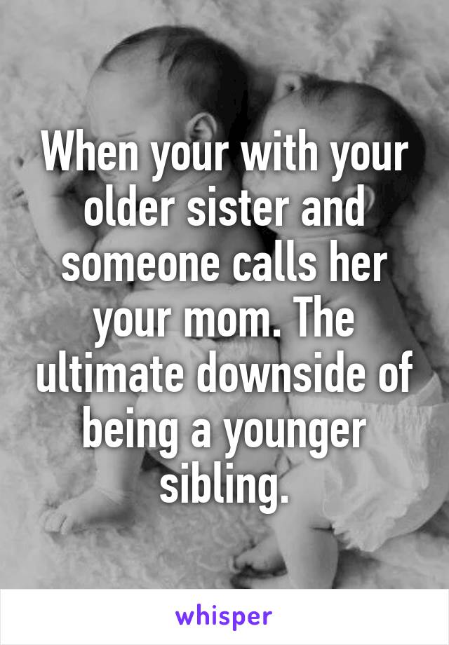 When your with your older sister and someone calls her your mom. The ultimate downside of being a younger sibling.