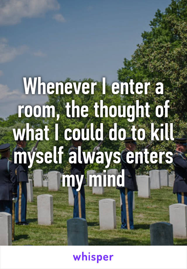 Whenever I enter a room, the thought of what I could do to kill myself always enters my mind