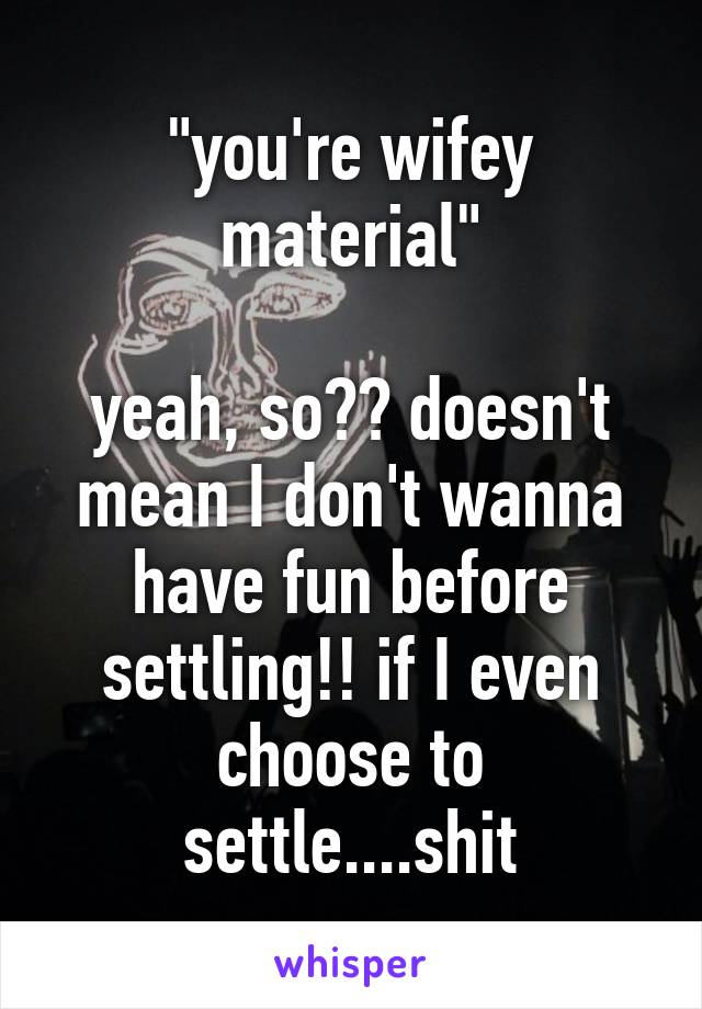 "you're wifey material"

yeah, so?? doesn't mean I don't wanna have fun before settling!! if I even choose to settle....shit
