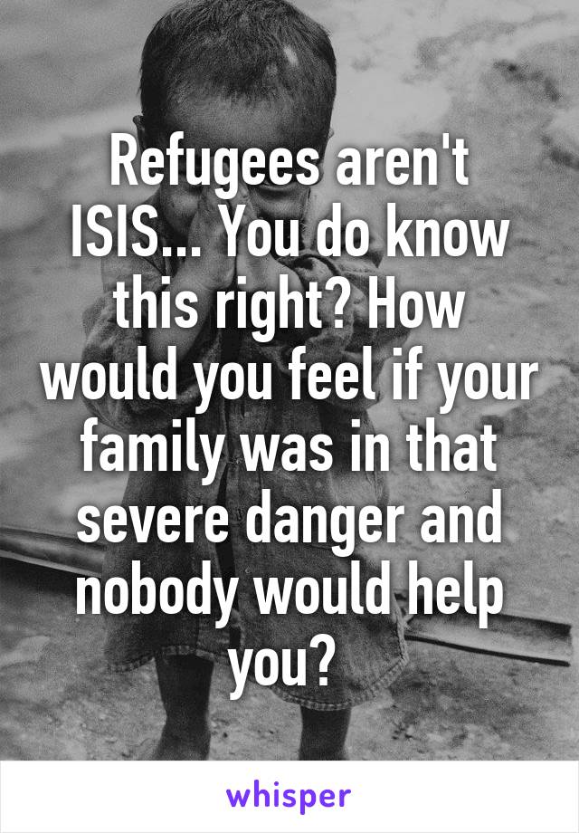 Refugees aren't ISIS... You do know this right? How would you feel if your family was in that severe danger and nobody would help you? 