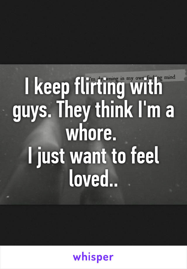 I keep flirting with guys. They think I'm a whore. 
I just want to feel loved..