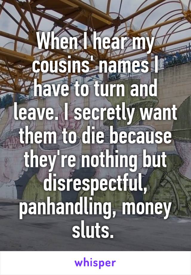 When I hear my cousins' names I have to turn and leave. I secretly want them to die because they're nothing but disrespectful, panhandling, money sluts. 