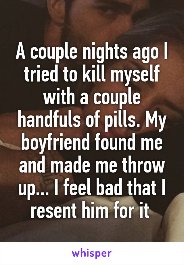 A couple nights ago I tried to kill myself with a couple handfuls of pills. My boyfriend found me and made me throw up... I feel bad that I resent him for it 