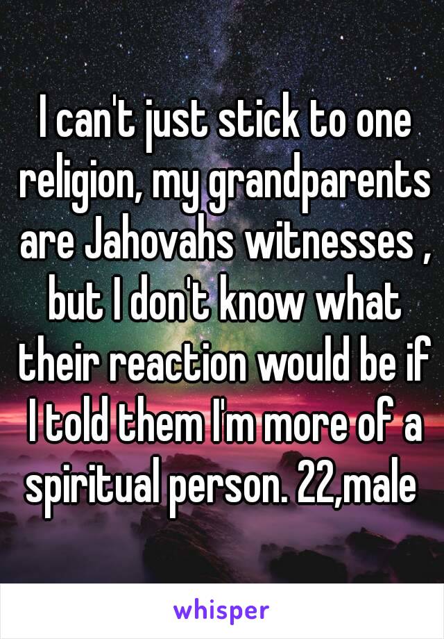  I can't just stick to one religion, my grandparents are Jahovahs witnesses , but I don't know what their reaction would be if I told them I'm more of a spiritual person. 22,male 
