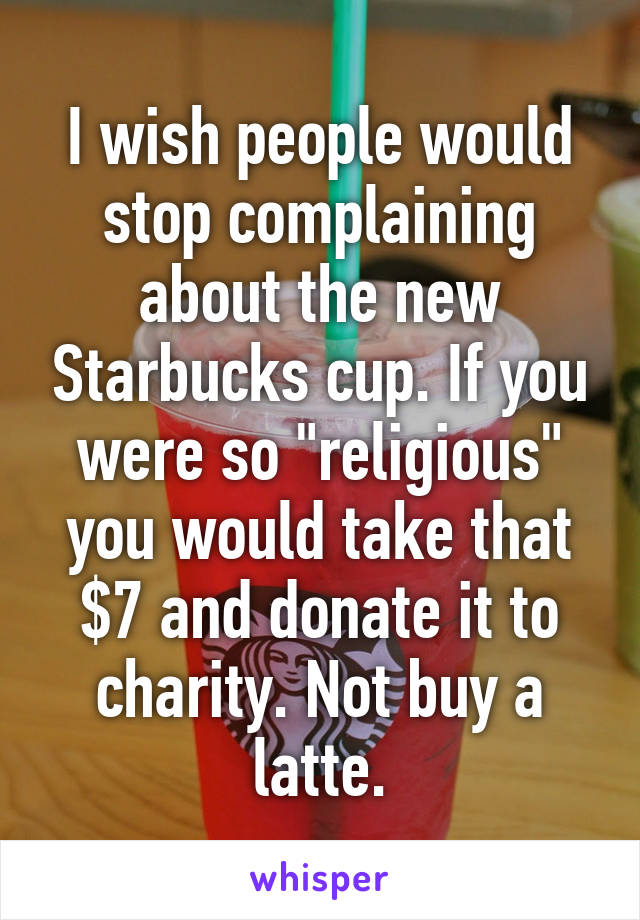 I wish people would stop complaining about the new Starbucks cup. If you were so "religious" you would take that $7 and donate it to charity. Not buy a latte.