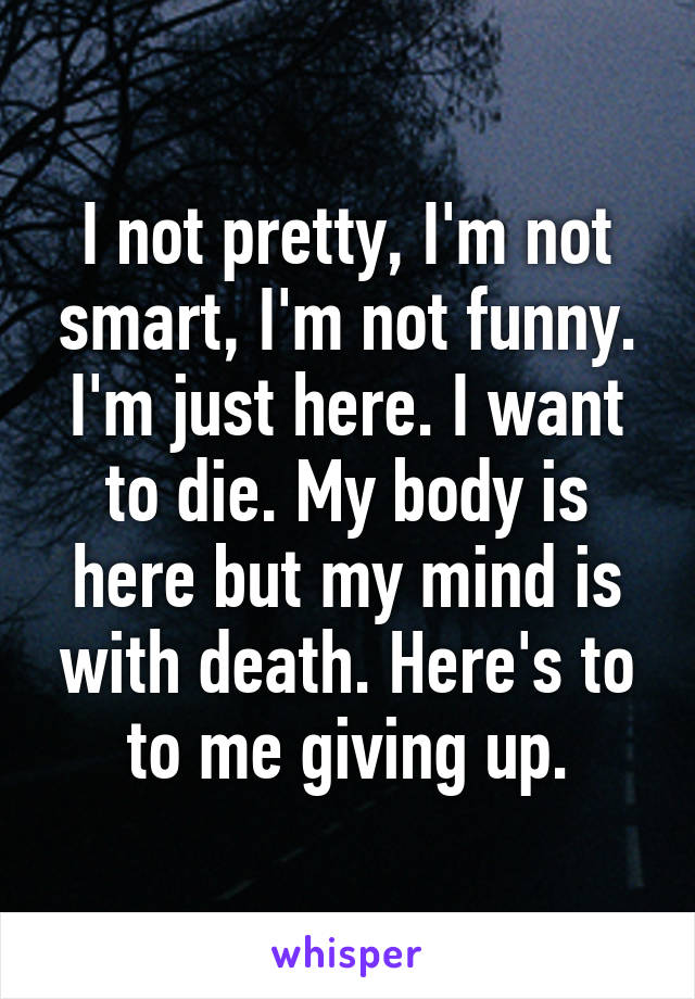 I not pretty, I'm not smart, I'm not funny. I'm just here. I want to die. My body is here but my mind is with death. Here's to to me giving up.