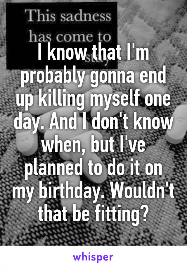 I know that I'm probably gonna end up killing myself one day. And I don't know when, but I've planned to do it on my birthday. Wouldn't that be fitting?