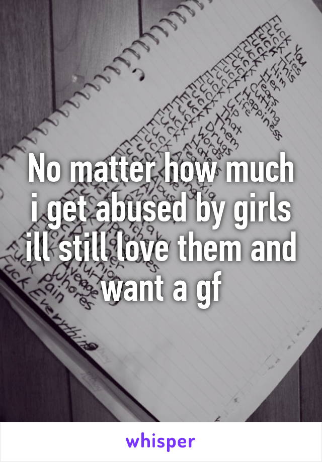 No matter how much i get abused by girls ill still love them and want a gf