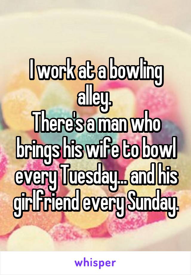 I work at a bowling alley. 
There's a man who brings his wife to bowl every Tuesday... and his girlfriend every Sunday.