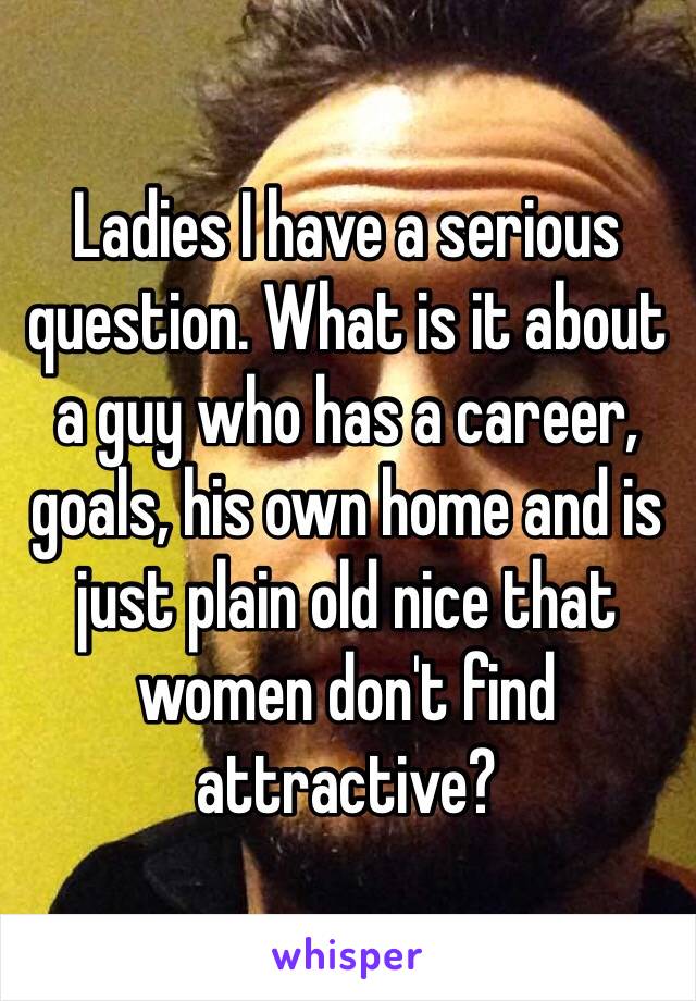 Ladies I have a serious question. What is it about a guy who has a career, goals, his own home and is just plain old nice that women don't find attractive?  