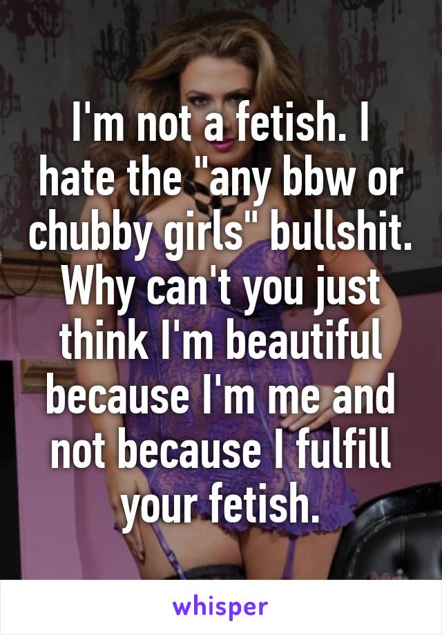 I'm not a fetish. I hate the "any bbw or chubby girls" bullshit. Why can't you just think I'm beautiful because I'm me and not because I fulfill your fetish.