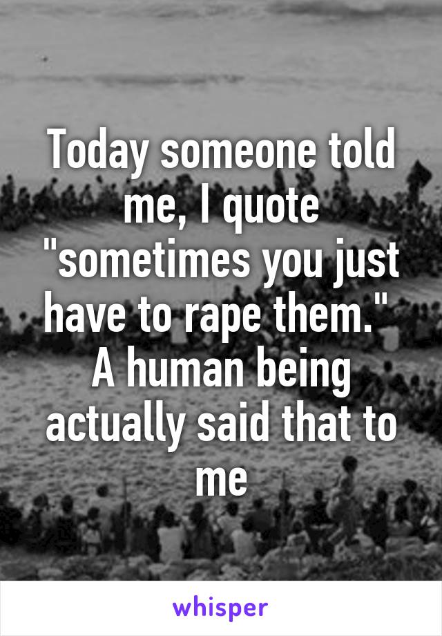 Today someone told me, I quote "sometimes you just have to rape them."  A human being actually said that to me