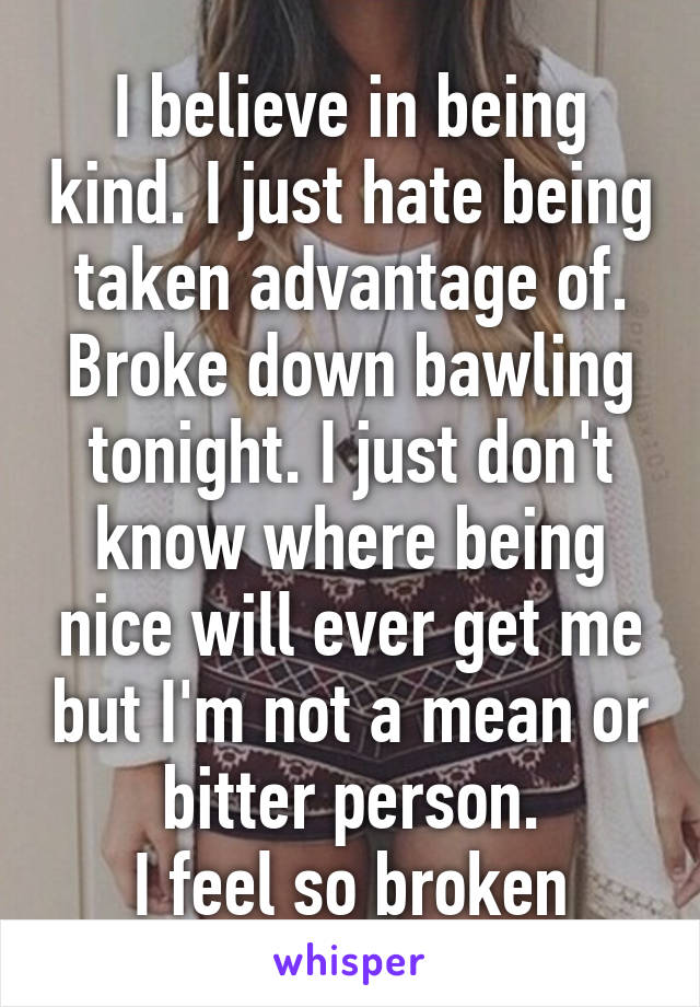 I believe in being kind. I just hate being taken advantage of. Broke down bawling tonight. I just don't know where being nice will ever get me but I'm not a mean or bitter person.
I feel so broken