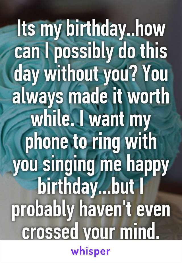 Its my birthday..how can I possibly do this day without you? You always made it worth while. I want my phone to ring with you singing me happy birthday...but I probably haven't even crossed your mind.
