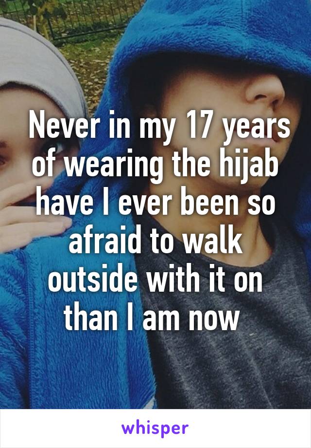  Never in my 17 years of wearing the hijab have I ever been so afraid to walk outside with it on than I am now 