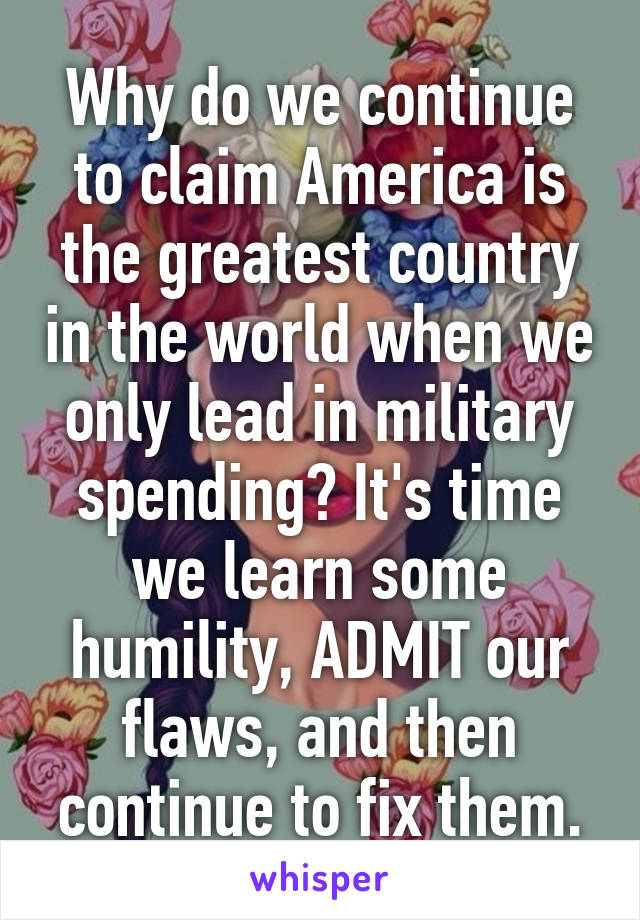 Why do we continue to claim America is the greatest country in the world when we only lead in military spending? It's time we learn some humility, ADMIT our flaws, and then continue to fix them.
