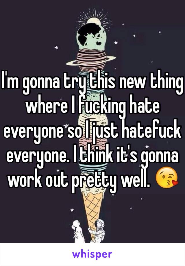I'm gonna try this new thing where I fucking hate everyone so I just hatefuck everyone. I think it's gonna work out pretty well. 😘
