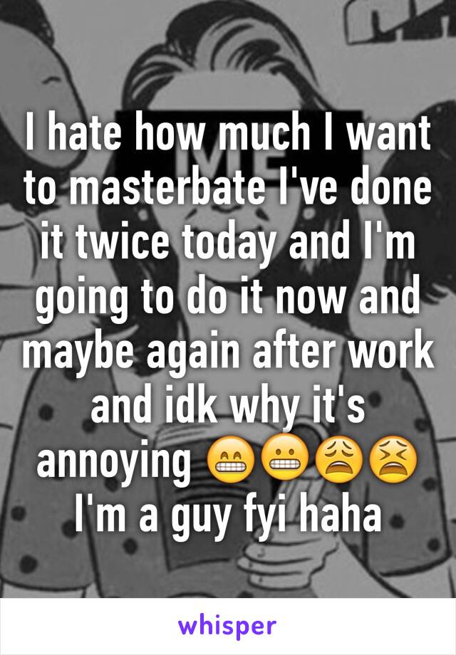 I hate how much I want to masterbate I've done it twice today and I'm going to do it now and maybe again after work and idk why it's annoying 😁😬😩😫
I'm a guy fyi haha