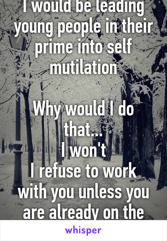 I would be leading young people in their prime into self mutilation

Why would I do that...
I won't
I refuse to work with you unless you are already on the path...