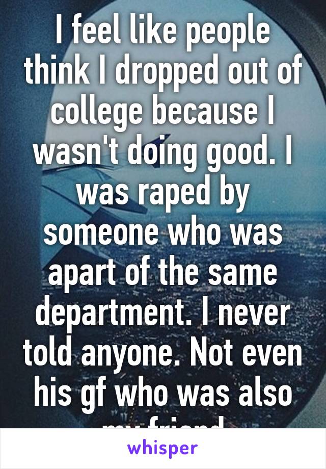 I feel like people think I dropped out of college because I wasn't doing good. I was raped by someone who was apart of the same department. I never told anyone. Not even his gf who was also my friend