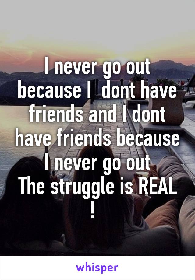 I never go out because I  dont have friends and I dont have friends because I never go out
The struggle is REAL !  
