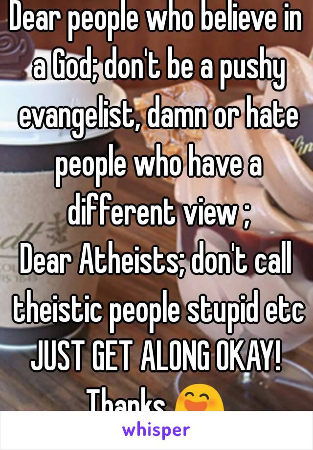 Dear people who believe in a God; don't be a pushy evangelist, damn or hate people who have a different view ;
Dear Atheists; don't call theistic people stupid etc
JUST GET ALONG OKAY!
Thanks 😄