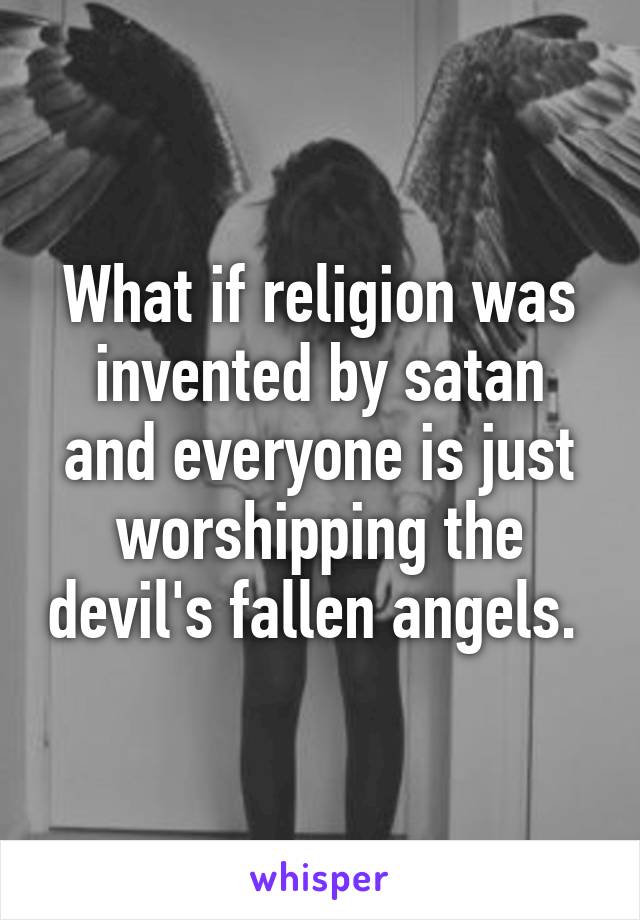 What if religion was invented by satan and everyone is just worshipping the devil's fallen angels. 