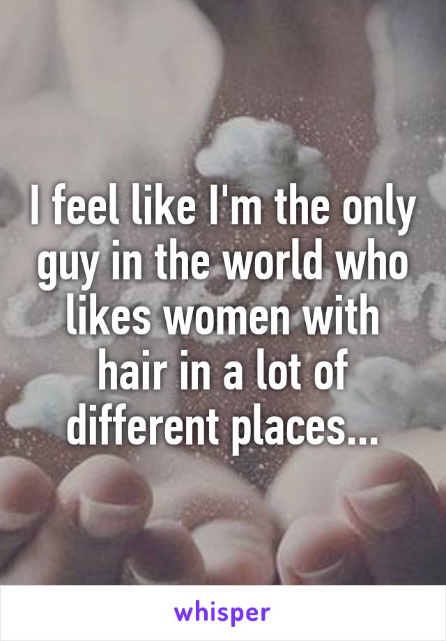 I feel like I'm the only guy in the world who likes women with hair in a lot of different places...