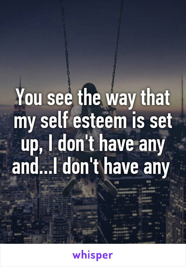 You see the way that my self esteem is set up, I don't have any and...I don't have any 