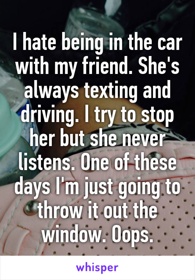 I hate being in the car with my friend. She's always texting and driving. I try to stop her but she never listens. One of these days I'm just going to throw it out the window. Oops.
