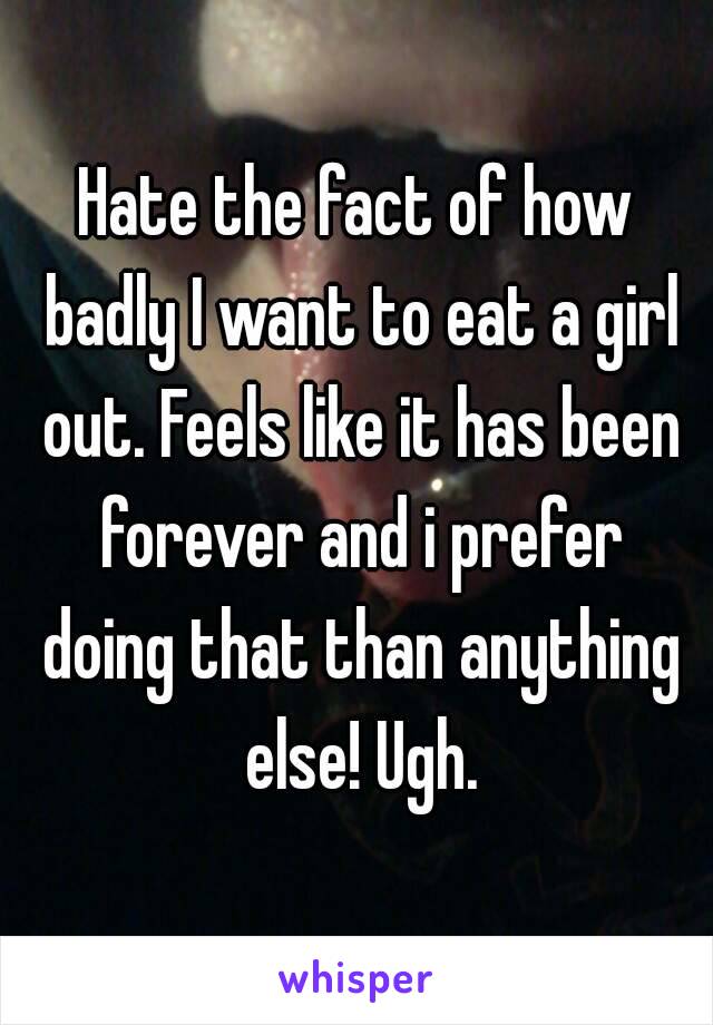 Hate the fact of how badly I want to eat a girl out. Feels like it has been forever and i prefer doing that than anything else! Ugh.