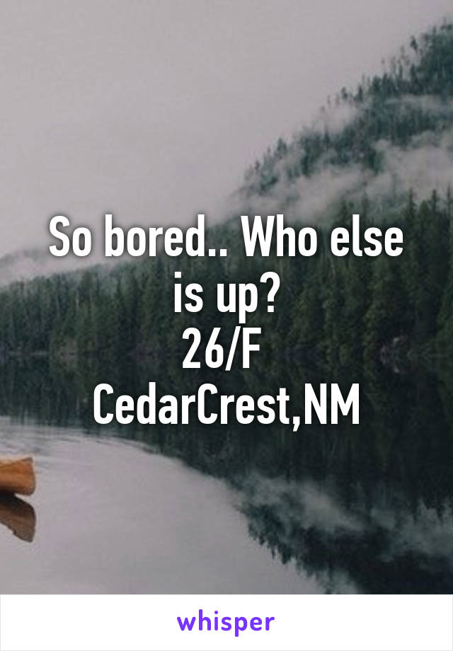 So bored.. Who else is up?
26/F 
CedarCrest,NM