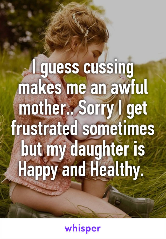 I guess cussing makes me an awful mother.. Sorry I get frustrated sometimes but my daughter is Happy and Healthy. 