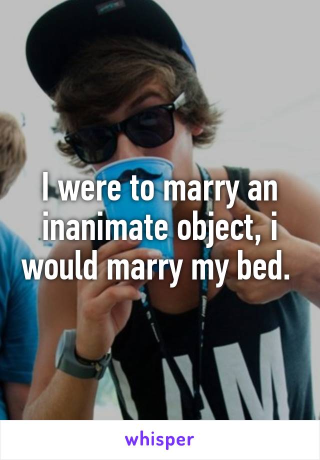 I were to marry an inanimate object, i would marry my bed. 