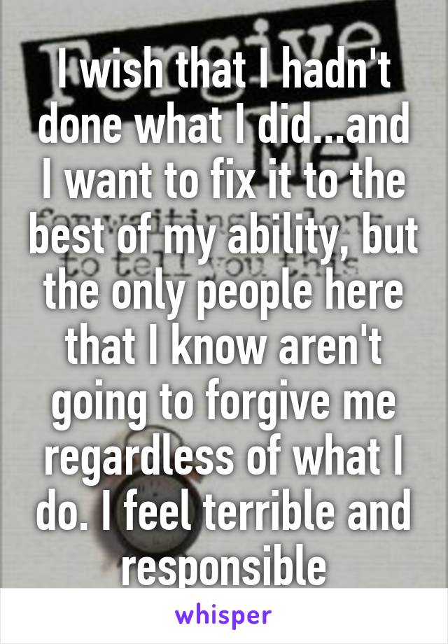 I wish that I hadn't done what I did...and I want to fix it to the best of my ability, but the only people here that I know aren't going to forgive me regardless of what I do. I feel terrible and responsible