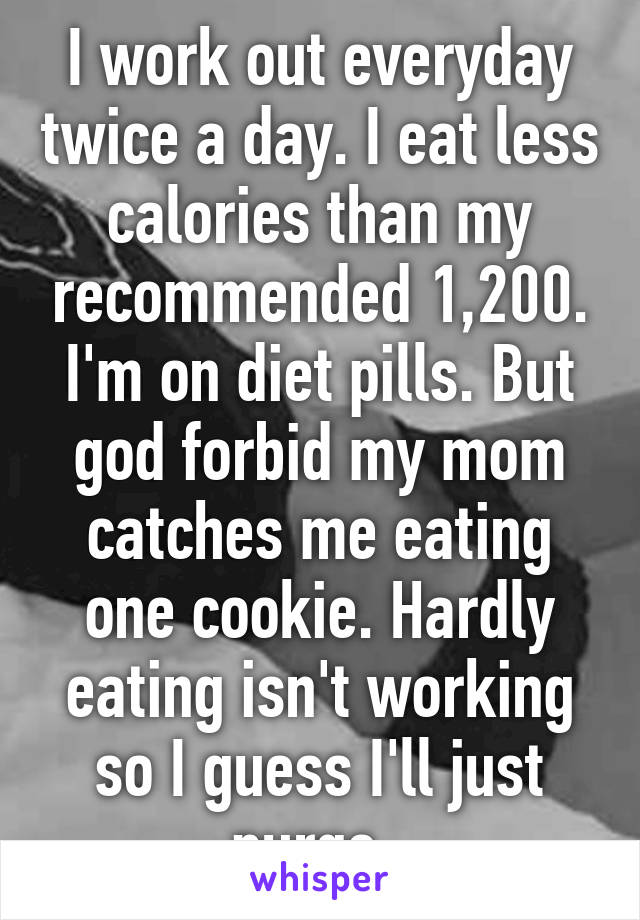 I work out everyday twice a day. I eat less calories than my recommended 1,200. I'm on diet pills. But god forbid my mom catches me eating one cookie. Hardly eating isn't working so I guess I'll just purge. 