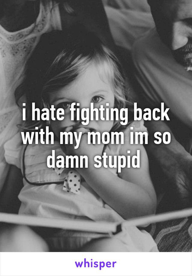 i hate fighting back with my mom im so damn stupid 