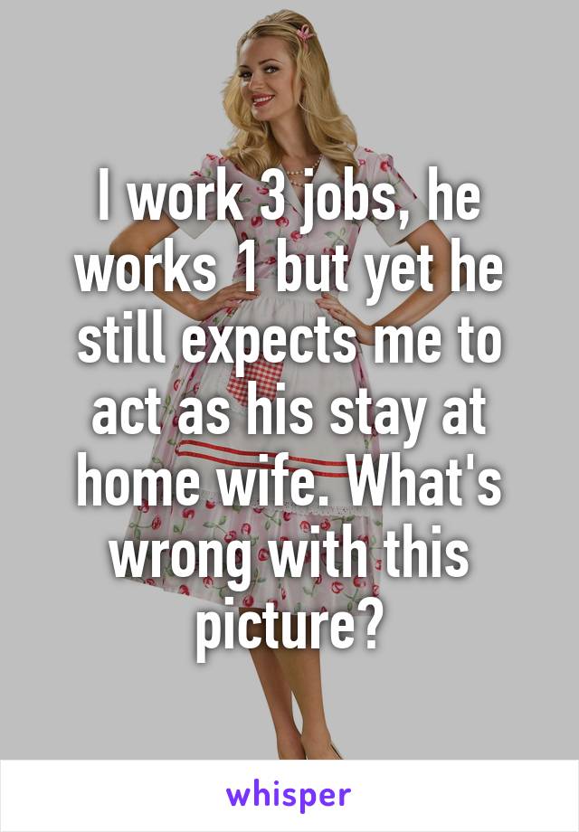 I work 3 jobs, he works 1 but yet he still expects me to act as his stay at home wife. What's wrong with this picture?