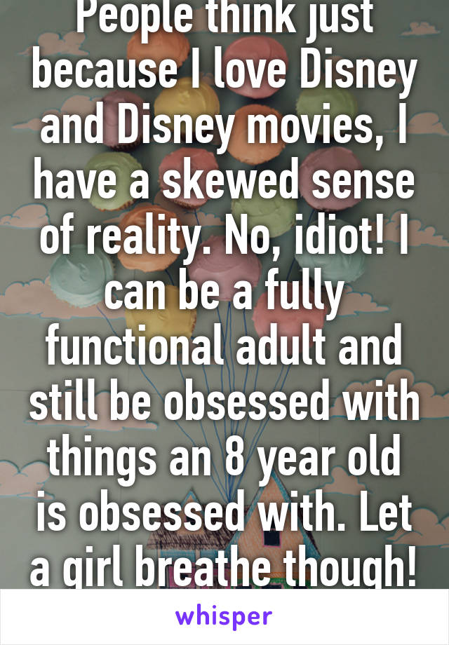 People think just because I love Disney and Disney movies, I have a skewed sense of reality. No, idiot! I can be a fully functional adult and still be obsessed with things an 8 year old is obsessed with. Let a girl breathe though! 
