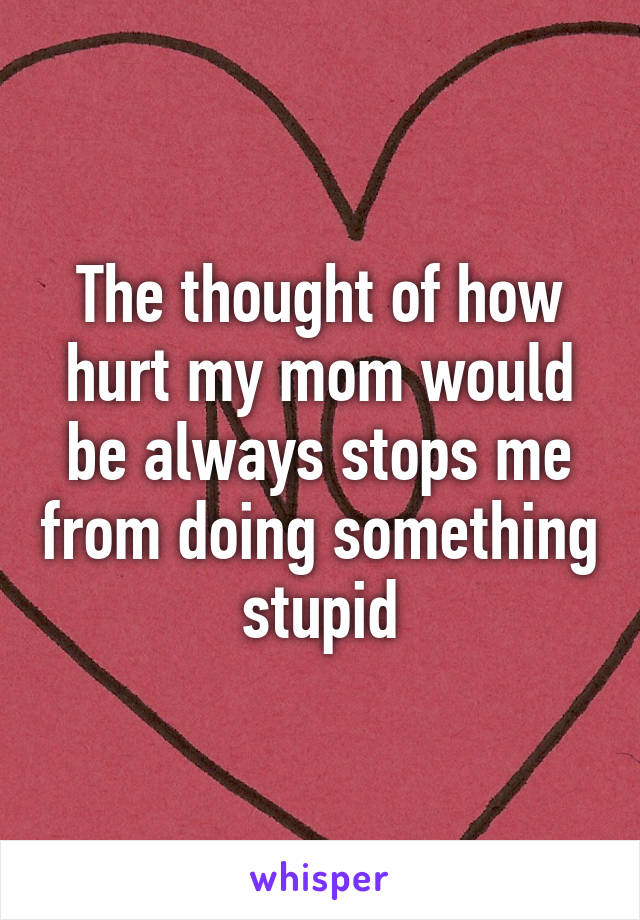 The thought of how hurt my mom would be always stops me from doing something stupid