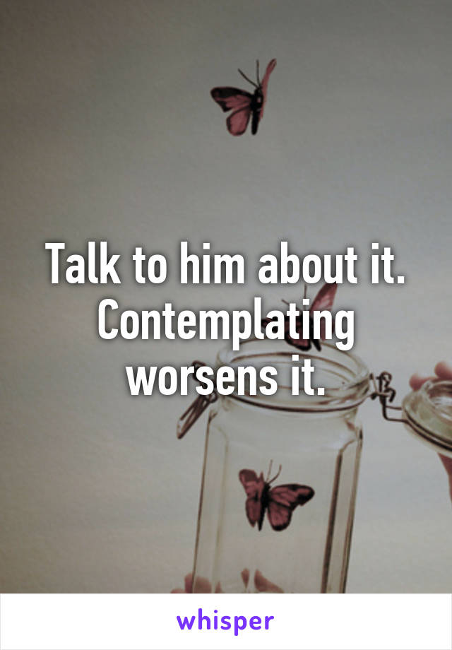 Talk to him about it. Contemplating worsens it.